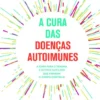 A Cura das Doenças Autoimunes - Como Sarar Traumas e outros Gatilhos que Provocam a Luta Constante Contra o nosso Corpo