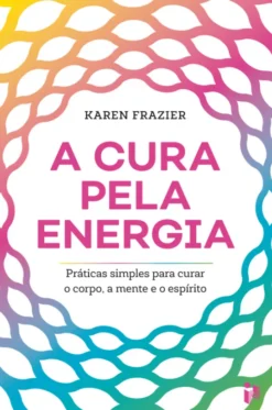 A Cura Pela Energia: Práticas Simples Para Curar o Corpo, A Mente e o Espírito