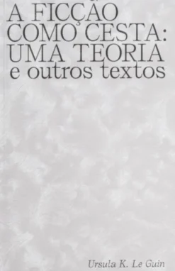 A Ficção Como Cesta: Uma Teoria e Outros Textos