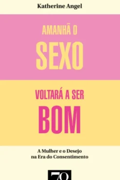 Amanhã o Sexo Voltará a Ser Bom - Mulher e Desejo na Era do Consentimento