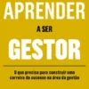 Aprender a Ser Gestor - O que Precisa para Construir uma Carreira de Sucesso na Área da Gestão