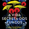 A Vida Secreta dos Fungos - Como Constroem o Mundo, Mudam o Nosso Presente e Moldam o Futuro