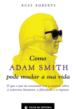 Como Adam Smith pode Mudar a sua Vida - O que o Pai da Economia tem a Ensinar sobre a Natureza Humana, a Felicidade e a Riqueza