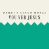 Daqui a Cinco Horas vou Ver Jesus