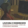 Loucura e Modernismo - Insanidade à Luz da Arte, Literatura e Pensamento Modernos