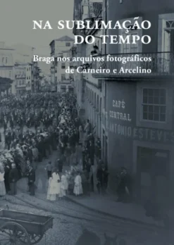 Na Sublimação do Tempo - Braga nos Arquivos Fotográficos de Carneiro e Arcelino