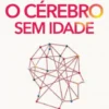O Cérebro Sem Idade - Como Manter a Mente em Forma e Protegê-la para Toda a Vida