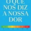 O que Nos Diz a Nossa Dor - As Descobertas da Nova Ciência Sobre Onde e Porque nos Dói e Como Encontrar Alívio e Cura