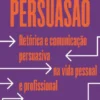 Persuasão - Retórica e Comunicação Persuasiva na Vida Pessoal e Profissional