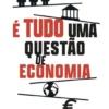 É Tudo uma Questão de Economia - O que a Economia Te Pode Explicar Sobre o Mundo, Sobre as Pessoas e Sobre Ti Mesmo